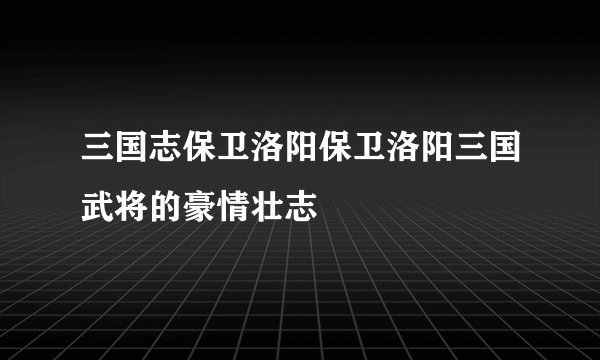 三国志保卫洛阳保卫洛阳三国武将的豪情壮志