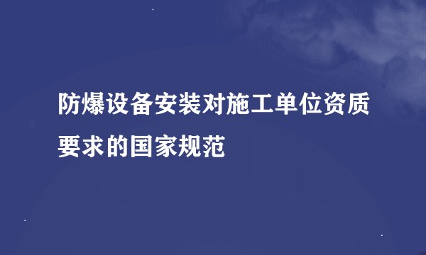 防爆设备安装对施工单位资质要求的国家规范