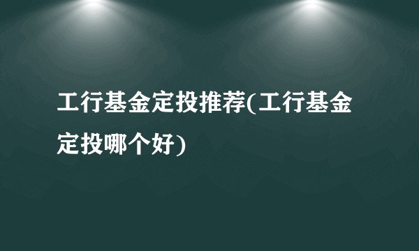 工行基金定投推荐(工行基金定投哪个好)