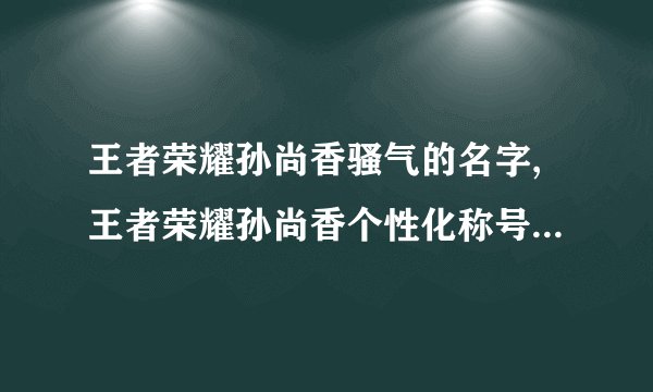 王者荣耀孙尚香骚气的名字,王者荣耀孙尚香个性化称号改编，造就更骚气的名字