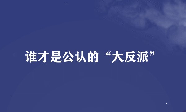 谁才是公认的“大反派”