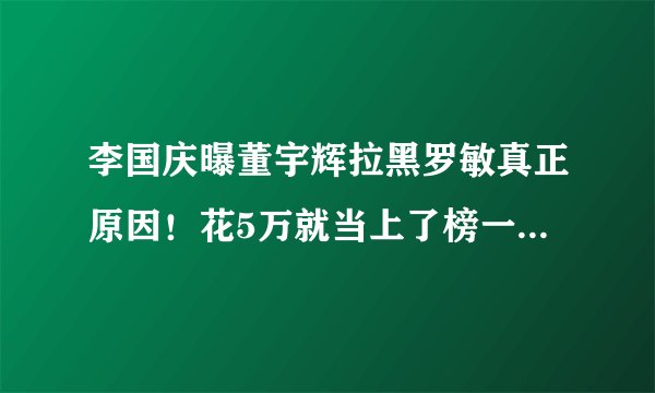 李国庆曝董宇辉拉黑罗敏真正原因！花5万就当上了榜一大哥、吸粉蹭粉，当然给拉黑了