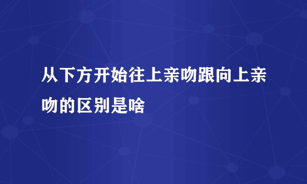从下方开始往上亲吻跟向上亲吻的区别是啥