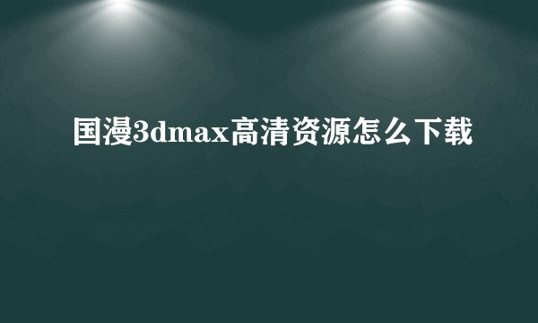 国漫3dmax高清资源怎么下载