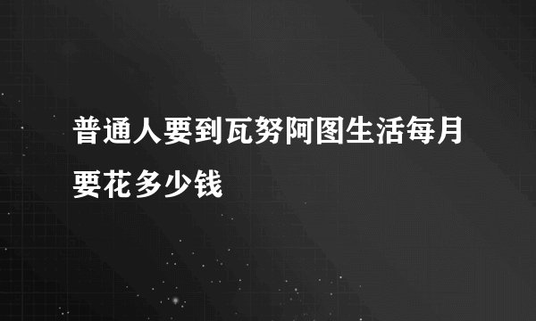 普通人要到瓦努阿图生活每月要花多少钱