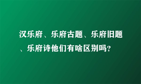 汉乐府、乐府古题、乐府旧题、乐府诗他们有啥区别吗？