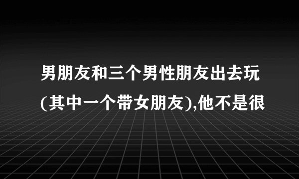 男朋友和三个男性朋友出去玩(其中一个带女朋友),他不是很