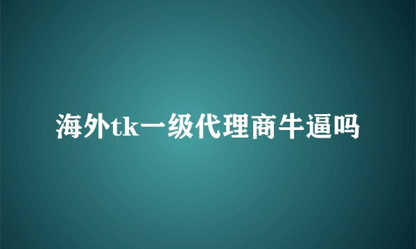 海外tk一级代理商牛逼吗