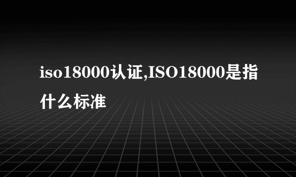 iso18000认证,ISO18000是指什么标准