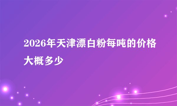 2026年天津漂白粉每吨的价格大概多少