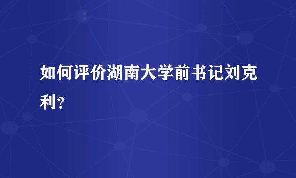 如何评价湖南大学前书记刘克利？