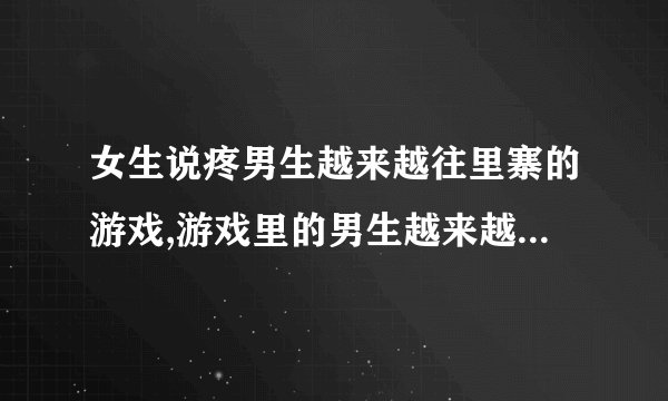 女生说疼男生越来越往里寨的游戏,游戏里的男生越来越“守护”女生，疼痛感不断加剧