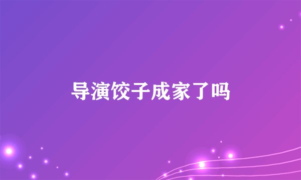 导演饺子成家了吗