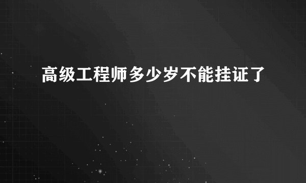 高级工程师多少岁不能挂证了