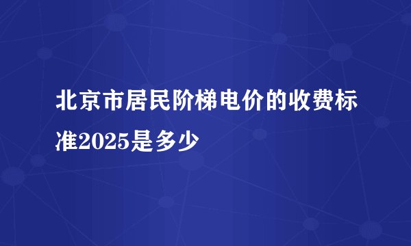 北京市居民阶梯电价的收费标准2025是多少