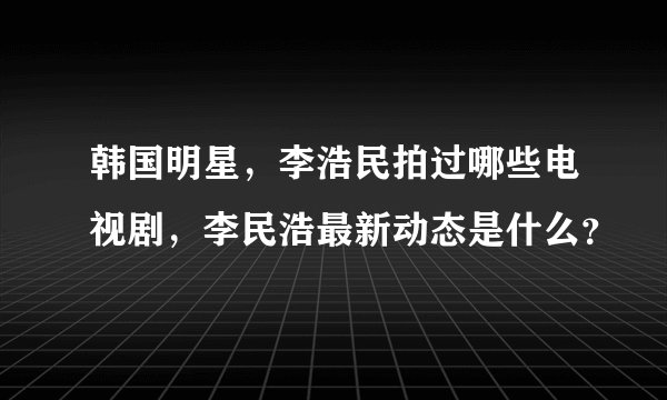 韩国明星，李浩民拍过哪些电视剧，李民浩最新动态是什么？