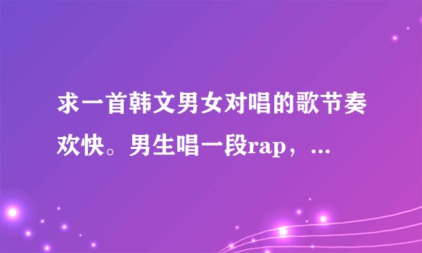 求一首韩文男女对唱的歌节奏欢快。男生唱一段rap，女生唱到高潮会有嘟噜嘟噜嘟的歌词。另外提示一下优