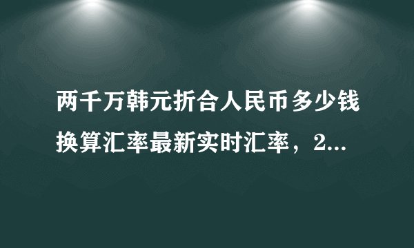 两千万韩元折合人民币多少钱换算汇率最新实时汇率,2千万韩元兑多少人民币