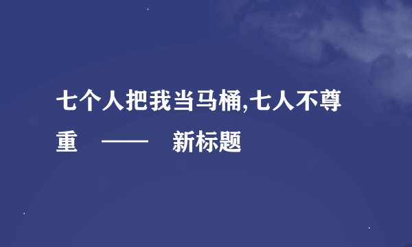 七个人把我当马桶,七人不尊重　——　新标题