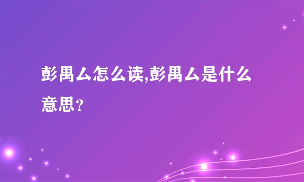 彭禺厶怎么读,彭禺厶是什么意思？