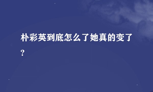 朴彩英到底怎么了她真的变了?