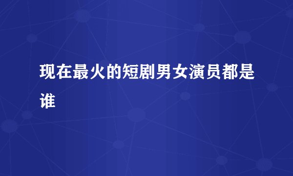 现在最火的短剧男女演员都是谁