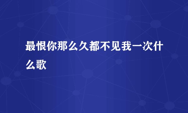 最恨你那么久都不见我一次什么歌