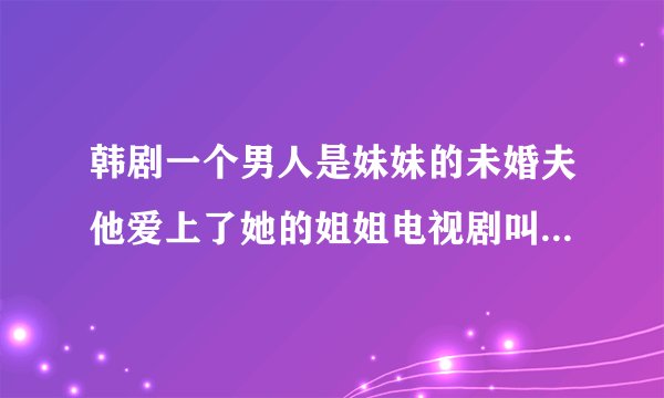 韩剧一个男人是妹妹的未婚夫他爱上了她的姐姐电视剧叫什么名字