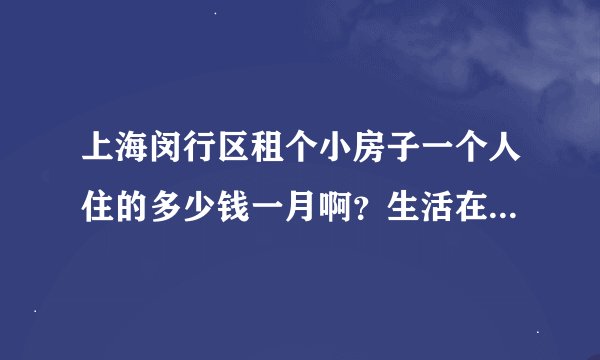 上海闵行区租个小房子一个人住的多少钱一月啊？生活在那大概一个月吃喝住要多少钱呢？