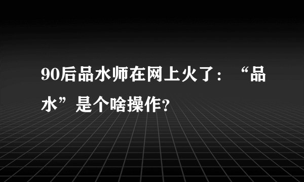 90后品水师在网上火了：“品水”是个啥操作？