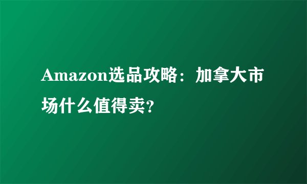 Amazon选品攻略：加拿大市场什么值得卖？