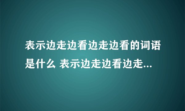 表示边走边看边走边看的词语是什么 表示边走边看边走边看的词语介绍