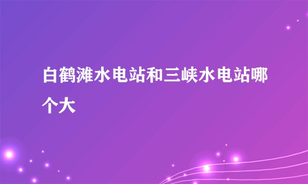 白鹤滩水电站和三峡水电站哪个大
