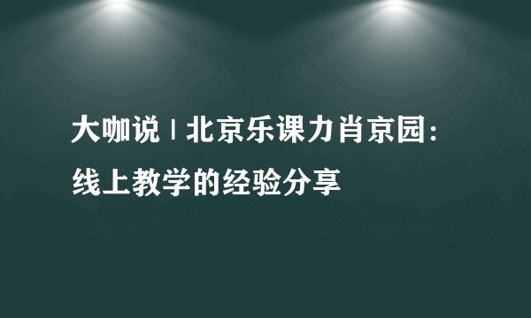 大咖说 | 北京乐课力肖京园：线上教学的经验分享