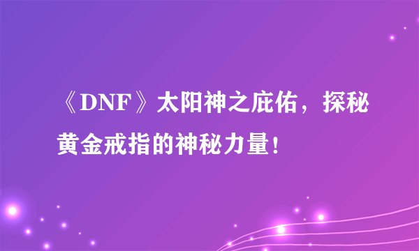 《DNF》太阳神之庇佑，探秘黄金戒指的神秘力量！
