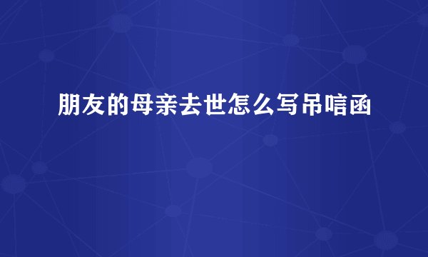 朋友的母亲去世怎么写吊唁函