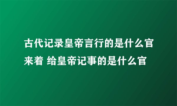 古代记录皇帝言行的是什么官来着 给皇帝记事的是什么官