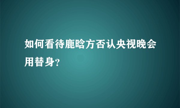 如何看待鹿晗方否认央视晚会用替身?