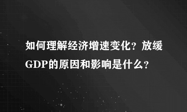 如何理解经济增速变化？放缓GDP的原因和影响是什么？