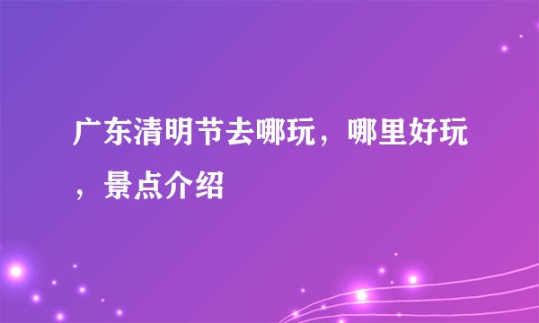 广东清明节去哪玩，哪里好玩，景点介绍
