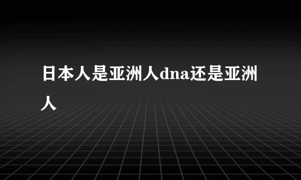 日本人是亚洲人dna还是亚洲人