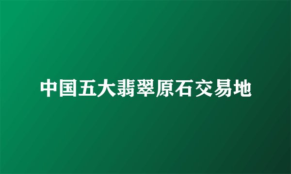 中国五大翡翠原石交易地