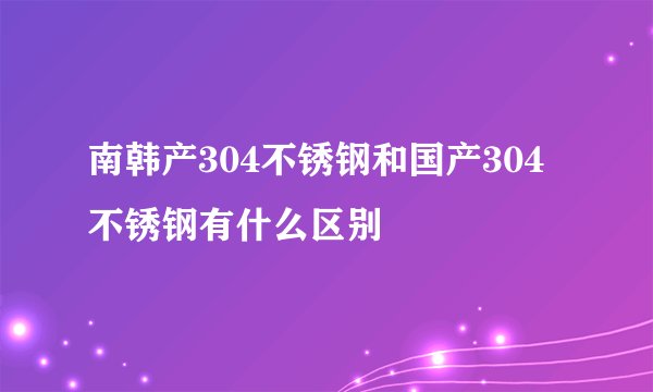 南韩产304不锈钢和国产304不锈钢有什么区别