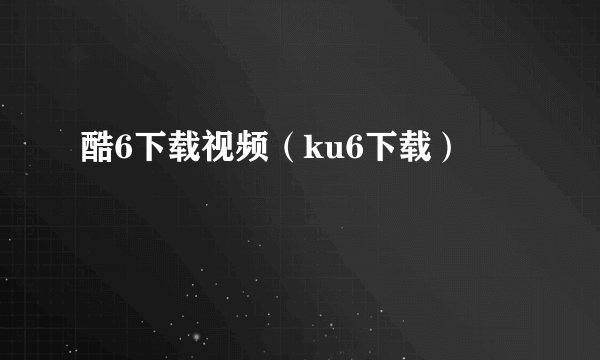 酷6下载视频(ku6下载)