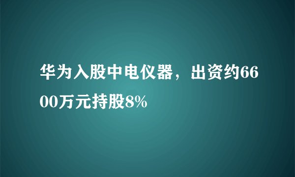 华为入股中电仪器，出资约6600万元持股8%