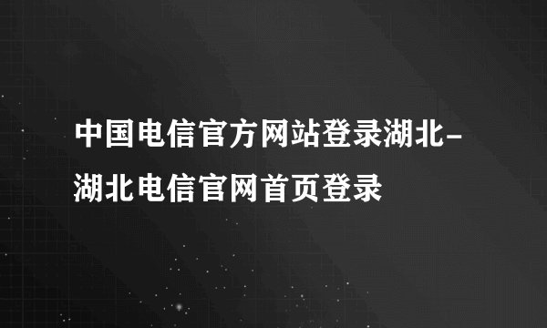 中国电信官方网站登录湖北-湖北电信官网首页登录