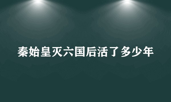 秦始皇灭六国后活了多少年