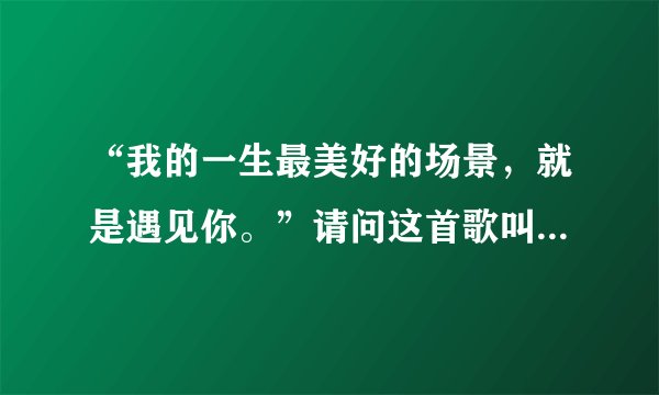 “我的一生最美好的场景，就是遇见你。”请问这首歌叫什么名？