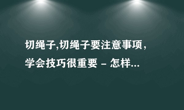 切绳子,切绳子要注意事项,学会技巧很重要 - 怎样切绳子才安全易学?技巧详解