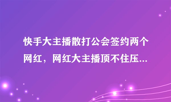快手大主播散打公会签约两个网红，网红大主播顶不住压力宣布退网